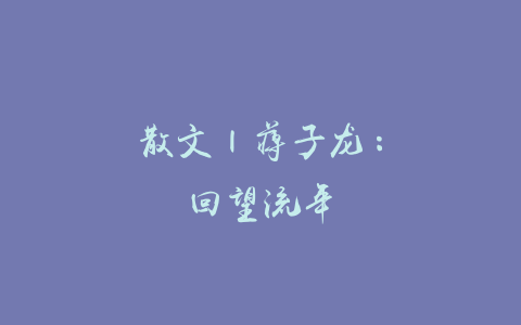 散文 | 蒋子龙：回望流年