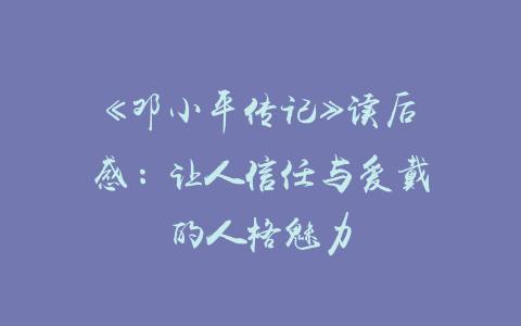 《邓小平传记》读后感：让人信任与爱戴的人格魅力