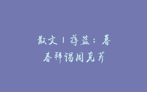 散文 | 蒋蓝：暮春拜谒周克芹