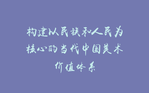 构建以民族和人民为核心的当代中国美术价值体系