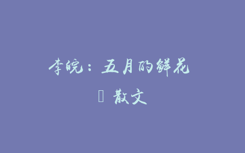 李皖：五月的鲜花 ‖ 散文