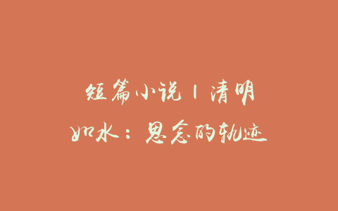 短篇小说 | 清明如水：思念的轨迹